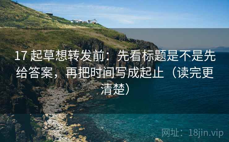17 起草想转发前：先看标题是不是先给答案，再把时间写成起止（读完更清楚）