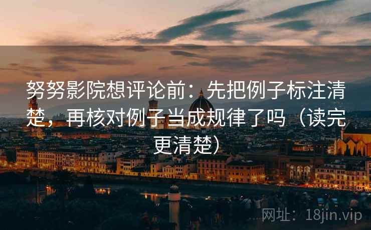 努努影院想评论前：先把例子标注清楚，再核对例子当成规律了吗（读完更清楚）