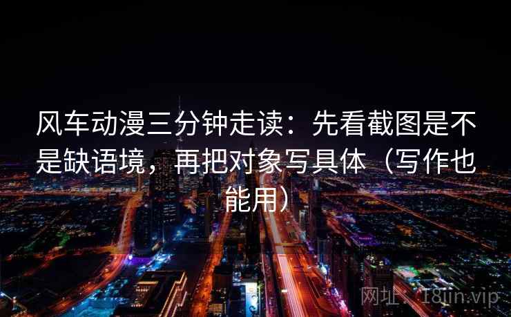 风车动漫三分钟走读：先看截图是不是缺语境，再把对象写具体（写作也能用）  第2张